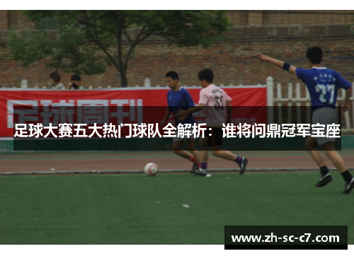 足球大赛五大热门球队全解析：谁将问鼎冠军宝座