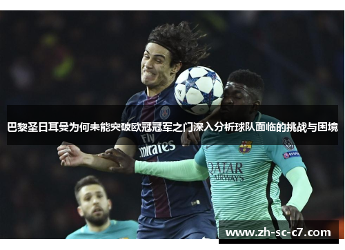 巴黎圣日耳曼为何未能突破欧冠冠军之门深入分析球队面临的挑战与困境 巴黎圣日耳曼为何未能突破欧冠冠军之门深入分析球队面临的挑战与困境