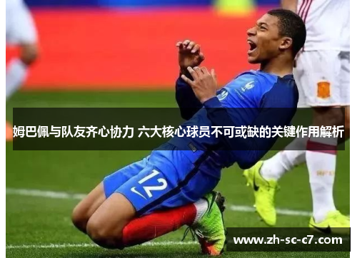 姆巴佩与队友齐心协力 六大核心球员不可或缺的关键作用解析