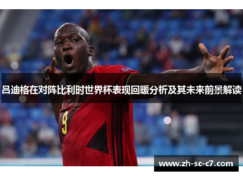 吕迪格在对阵比利时世界杯表现回暖分析及其未来前景解读