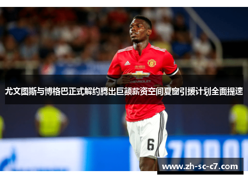 尤文图斯与博格巴正式解约腾出巨额薪资空间夏窗引援计划全面提速