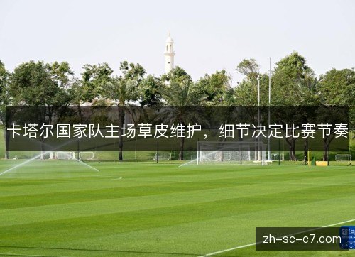 卡塔尔国家队主场草皮维护，细节决定比赛节奏